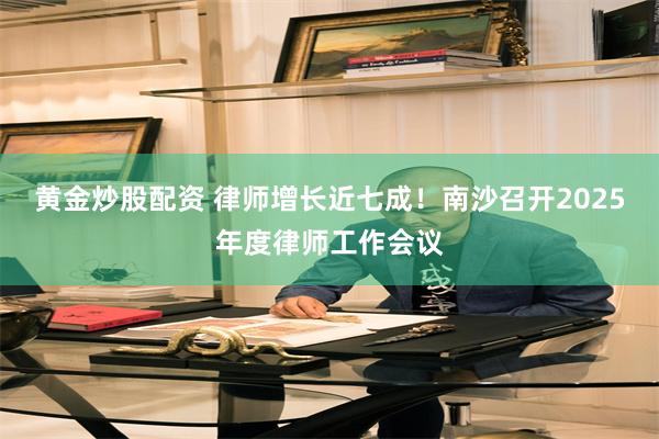 黄金炒股配资 律师增长近七成！南沙召开2025年度律师工作会议