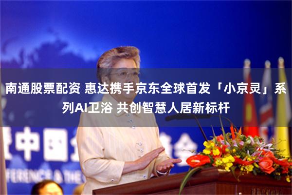 南通股票配资 惠达携手京东全球首发「小京灵」系列AI卫浴 共创智慧人居新标杆