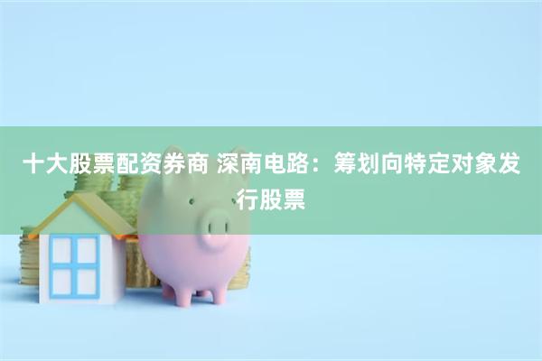 十大股票配资券商 深南电路：筹划向特定对象发行股票