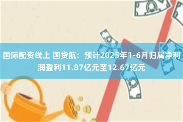 国际配资线上 国货航：预计2025年1-6月归属净利润盈利11.87亿元至12.67亿元