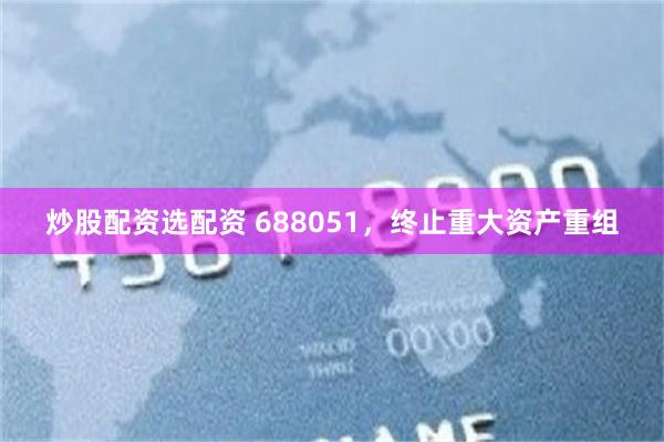 炒股配资选配资 688051,终止重大资产重组