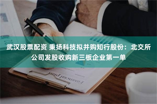 武汉股票配资 秉扬科技拟并购知行股份:北交所公司发股收购新三板企业第一单