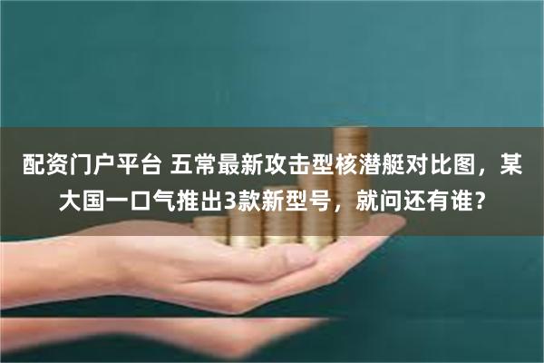 配资门户平台 五常最新攻击型核潜艇对比图，某大国一口气推出3款新型号，就问还有谁？