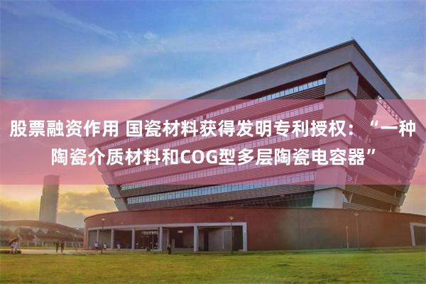 股票融资作用 国瓷材料获得发明专利授权：“一种陶瓷介质材料和COG型多层陶瓷电容器”