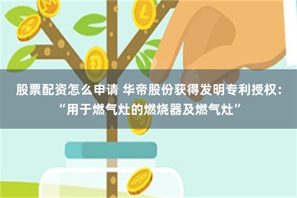 股票配资怎么申请 华帝股份获得发明专利授权：“用于燃气灶的燃烧器及燃气灶”