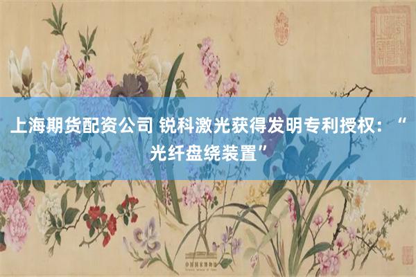 上海期货配资公司 锐科激光获得发明专利授权：“光纤盘绕装置”