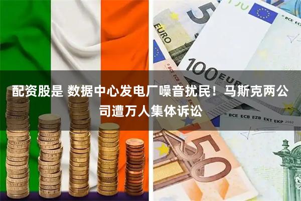 配资股是 数据中心发电厂噪音扰民！马斯克两公司遭万人集体诉讼