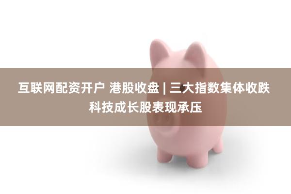 互联网配资开户 港股收盘 | 三大指数集体收跌 科技成长股表现承压