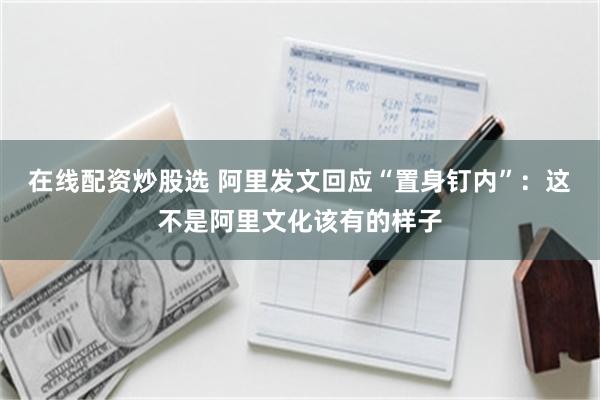在线配资炒股选 阿里发文回应“置身钉内”：这不是阿里文化该有的样子