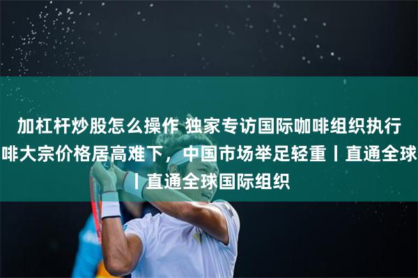 加杠杆炒股怎么操作 独家专访国际咖啡组织执行董事：咖啡大宗价格居高难下，中国市场举足轻重丨直通全球国际组织