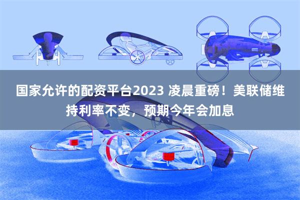 国家允许的配资平台2023 凌晨重磅！美联储维持利率不变，预期今年会加息