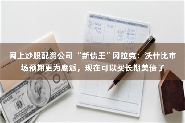 网上炒股配资公司 “新债王”冈拉克：沃什比市场预期更为鹰派，现在可以买长期美债了