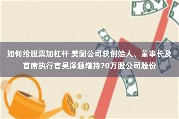 如何给股票加杠杆 美图公司获创始人、董事长及首席执行官吴泽源增持70万股公司股份