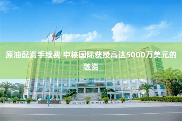 原油配资手续费 中核国际获授高达5000万美元的融资