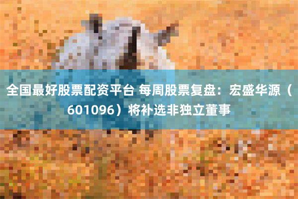 全国最好股票配资平台 每周股票复盘：宏盛华源（601096）将补选非独立董事