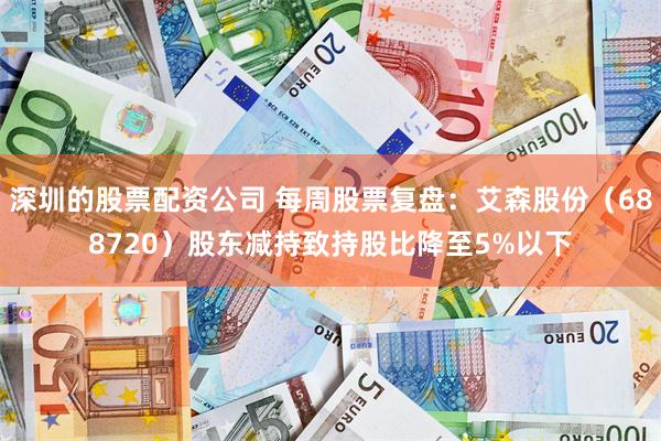 深圳的股票配资公司 每周股票复盘：艾森股份（688720）股东减持致持股比降至5%以下