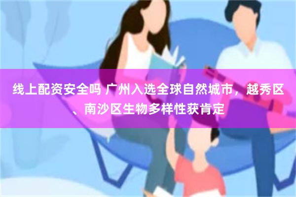 线上配资安全吗 广州入选全球自然城市，越秀区、南沙区生物多样性获肯定