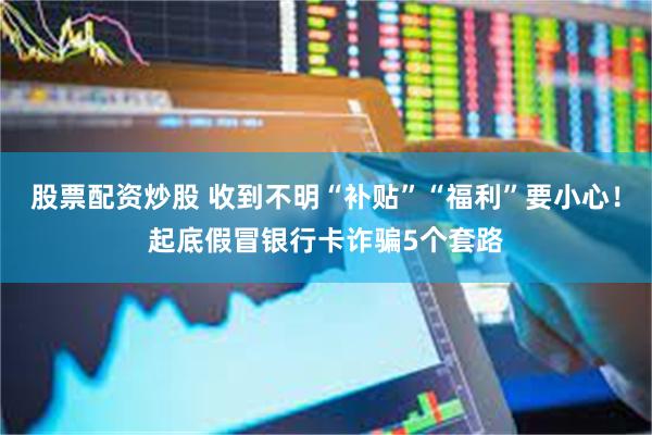 股票配资炒股 收到不明“补贴”“福利”要小心！起底假冒银行卡诈骗5个套路