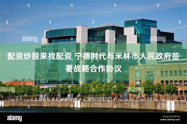 配资炒股来找配资 宁德时代与米林市人民政府签署战略合作协议