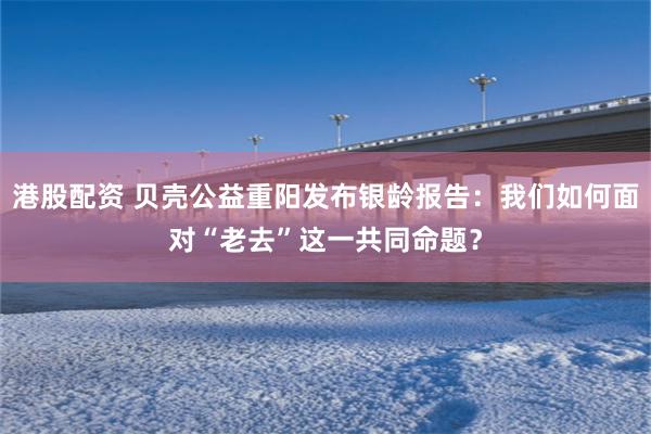 港股配资 贝壳公益重阳发布银龄报告：我们如何面对“老去”这一共同命题？