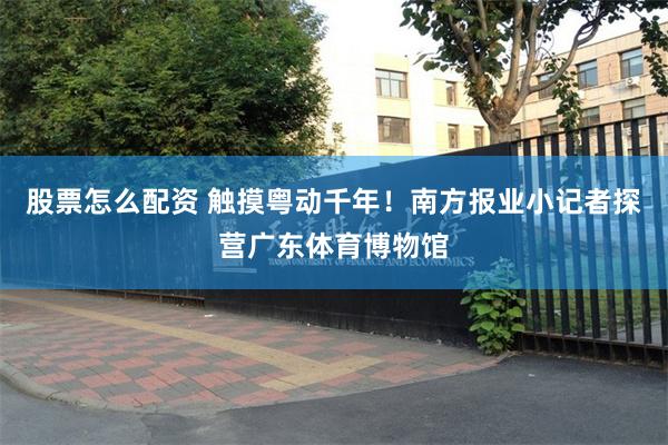 股票怎么配资 触摸粤动千年！南方报业小记者探营广东体育博物馆