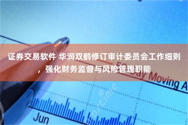 证券交易软件 华润双鹤修订审计委员会工作细则，强化财务监督与风险管理职能