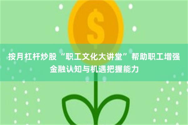 按月杠杆炒股 “职工文化大讲堂” 帮助职工增强金融认知与机遇把握能力