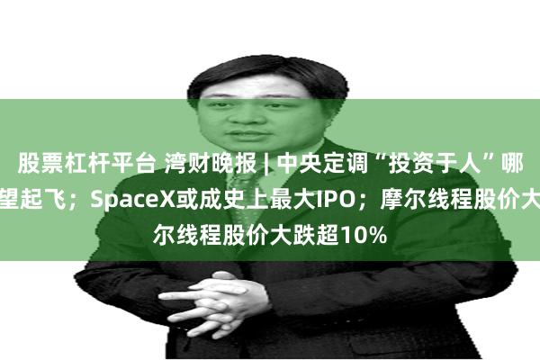 股票杠杆平台 湾财晚报 | 中央定调“投资于人”哪些产业有望起飞；SpaceX或成史上最大IPO；摩尔线程股价大跌超10%