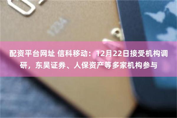 配资平台网址 信科移动：12月22日接受机构调研，东吴证券、人保资产等多家机构参与