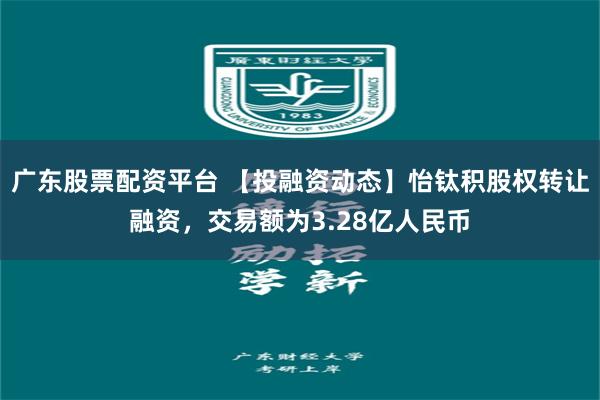 广东股票配资平台 【投融资动态】怡钛积股权转让融资，交易额为3.28亿人民币