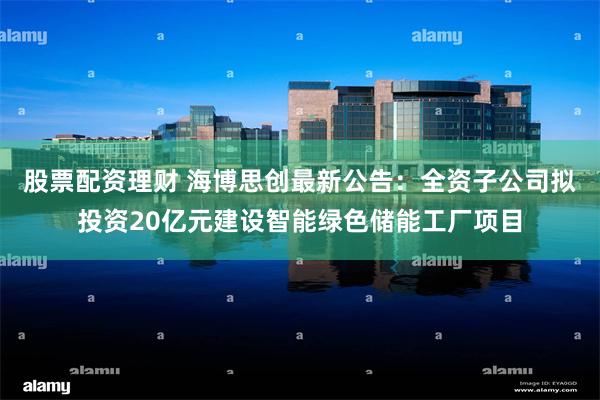 股票配资理财 海博思创最新公告：全资子公司拟投资20亿元建设智能绿色储能工厂项目