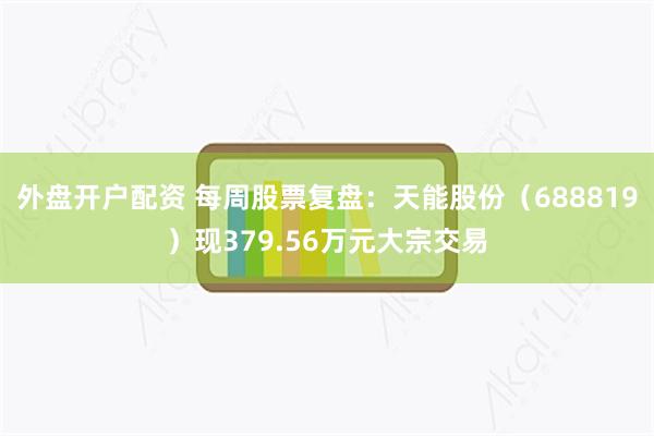 外盘开户配资 每周股票复盘：天能股份（688819）现379.56万元大宗交易
