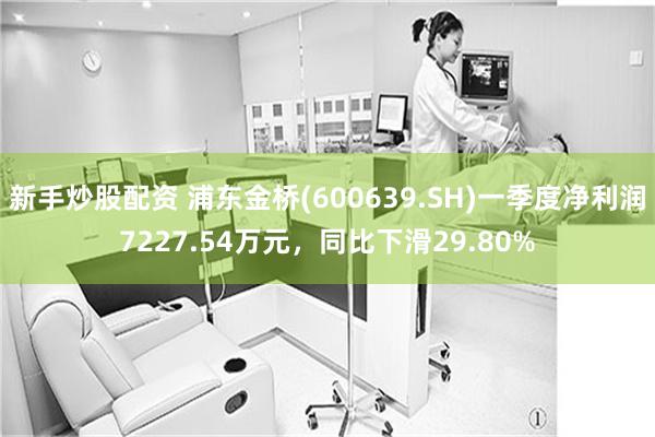 新手炒股配资 浦东金桥(600639.SH)一季度净利润7227.54万元，同比下滑29.80%