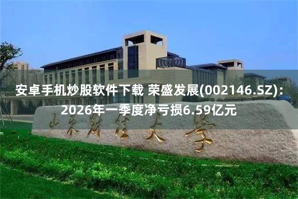 安卓手机炒股软件下载 荣盛发展(002146.SZ)：2026年一季度净亏损6.59亿元