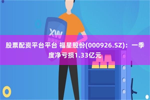股票配资平台平台 福星股份(000926.SZ)：一季度净亏损1.33亿元