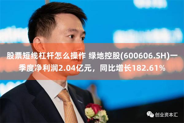 股票短线杠杆怎么操作 绿地控股(600606.SH)一季度净利润2.04亿元，同比增长182.61%