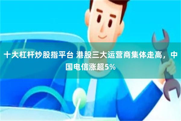 十大杠杆炒股指平台 港股三大运营商集体走高，中国电信涨超5%