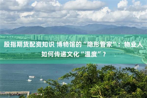 股指期货配资知识 博物馆的“隐形管家”：物业人如何传递文化“温度”？