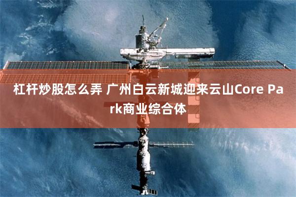 杠杆炒股怎么弄 广州白云新城迎来云山Core Park商业综合体