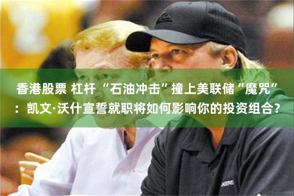 香港股票 杠杆 “石油冲击”撞上美联储“魔咒”：凯文·沃什宣誓就职将如何影响你的投资组合？
