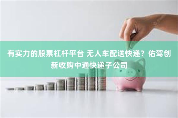 有实力的股票杠杆平台 无人车配送快递？佑驾创新收购中通快递子公司