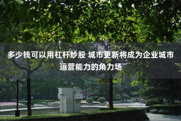 多少钱可以用杠杆炒股 城市更新将成为企业城市运营能力的角力场