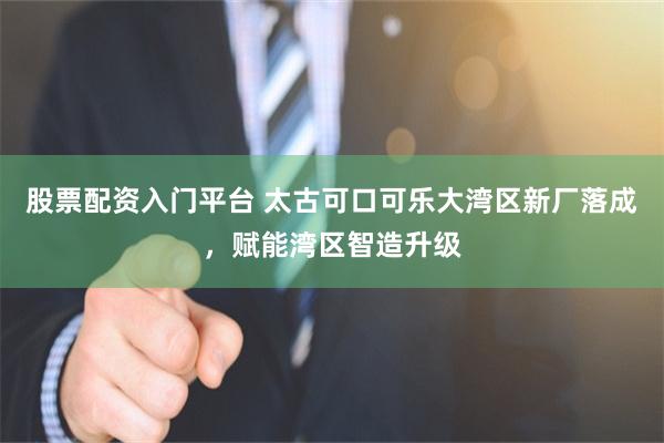 股票配资入门平台 太古可口可乐大湾区新厂落成，赋能湾区智造升级