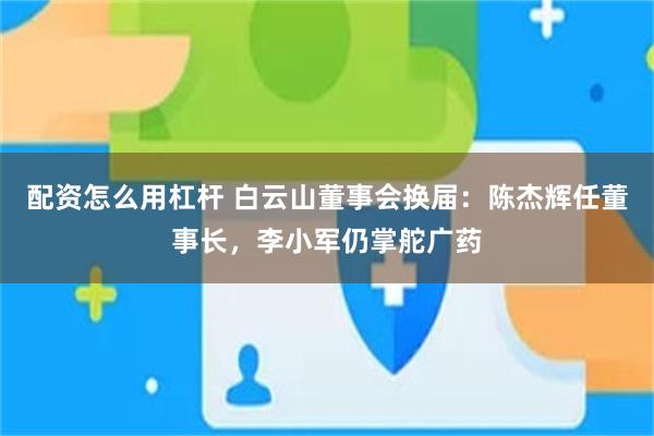 配资怎么用杠杆 白云山董事会换届：陈杰辉任董事长，李小军仍掌舵广药