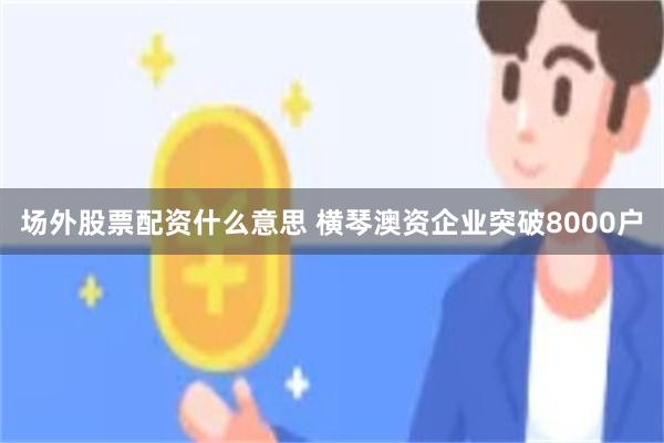 场外股票配资什么意思 横琴澳资企业突破8000户