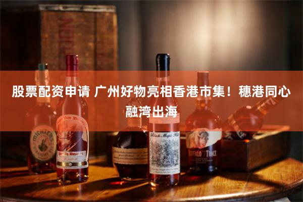 股票配资申请 广州好物亮相香港市集！穗港同心融湾出海