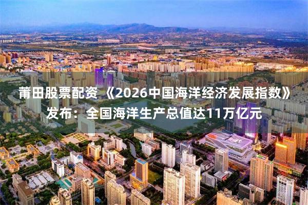 莆田股票配资 《2026中国海洋经济发展指数》发布：全国海洋生产总值达11万亿元