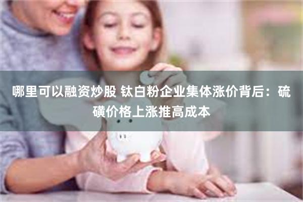 哪里可以融资炒股 钛白粉企业集体涨价背后:硫磺价格上涨推高成本