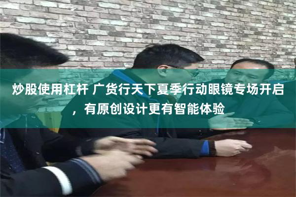 炒股使用杠杆 广货行天下夏季行动眼镜专场开启，有原创设计更有智能体验