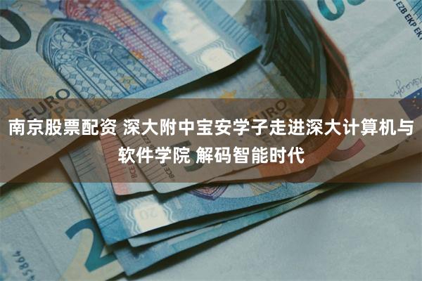 南京股票配资 深大附中宝安学子走进深大计算机与软件学院 解码智能时代